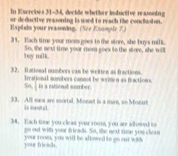 In Exercises 31-34, decide whether inductive reasoning 
or deductive reasoning is used to reach the conclusion. 
Explain your reasoning. (See Exumple 7.) 
31. Each time your mom goes to the store, she buys milk. 
So, the next time your mom goes to the store, she will 
buy milk. 
32. Rational numbers can be written as fractions. 
Irrational numbers cannot be written as fractions. 
So, is a rational number. 
33. All men are mortal. Mozart is a man, so Mozart 
is mortal. 
34. Each time you cle an your room, you are allowed to 
go out with your friends. So, the next time you clean 
your room, you will be allowed to go out with 
your friends.