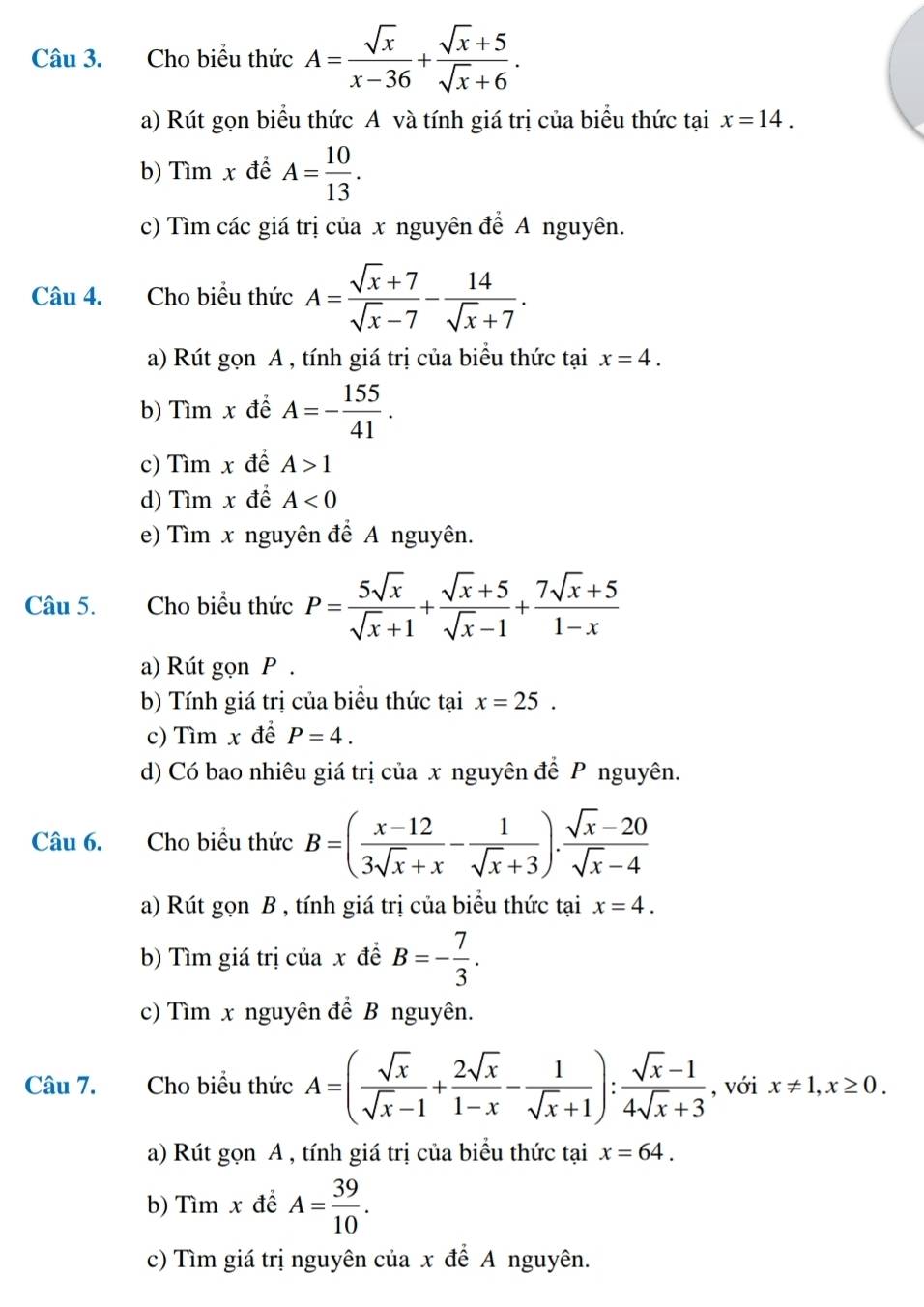 Cho biểu thức A= sqrt(x)/x-36 + (sqrt(x)+5)/sqrt(x)+6 .
a) Rút gọn biểu thức A và tính giá trị của biểu thức tại x=14.
b) Tìm x để A= 10/13 .
c) Tìm các giá trị của x nguyên để A nguyên.
Câu 4. Cho biểu thức A= (sqrt(x)+7)/sqrt(x)-7 - 14/sqrt(x)+7 .
a) Rút gọn A , tính giá trị của biểu thức tại x=4.
b) Tìm x để A=- 155/41 .
c) Tìm x để A>1
d) Tìm x để A<0</tex>
e) Tìm x nguyên để A nguyên.
Câu 5. Cho biểu thức P= 5sqrt(x)/sqrt(x)+1 + (sqrt(x)+5)/sqrt(x)-1 + (7sqrt(x)+5)/1-x 
a) Rút gọn P .
b) Tính giá trị của biểu thức tại x=25.
c) Tìm x đề P=4.
d) Có bao nhiêu giá trị của x nguyên để P nguyên.
Câu 6. Cho biểu thức B=( (x-12)/3sqrt(x)+x - 1/sqrt(x)+3 ). (sqrt(x)-20)/sqrt(x)-4 
a) Rút gọn B , tính giá trị của biểu thức tại x=4.
b) Tìm giá trị của x đề B=- 7/3 .
c) Tìm x nguyên để B nguyên.
Câu 7. Cho biểu thức A=( sqrt(x)/sqrt(x)-1 + 2sqrt(x)/1-x - 1/sqrt(x)+1 ): (sqrt(x)-1)/4sqrt(x)+3  , với x!= 1,x≥ 0.
a) Rút gọn A , tính giá trị của biểu thức tại x=64.
b) Tìm x để A= 39/10 .
c) Tìm giá trị nguyên của x để A nguyên.