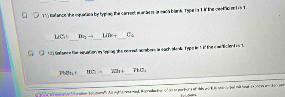 Balance the equation by typing the correct numbers in each blank. Type in 1 if the coefficient is 1. 
_ 
_
LiCl+ Br_2to _ LiBr+ _  Cl_2
12) Balance the equation by typing the correct numbers in each blank. Type in 1 if the coefficient is 1. 
_ 
_
PbBr_2+ H( c1 _  HBr+ _  PbCl_2
2024. Responsive Education Solutions®. All rights reserved. Reproduction of all or portions of this work is prohibited without express written per 
Solutions.