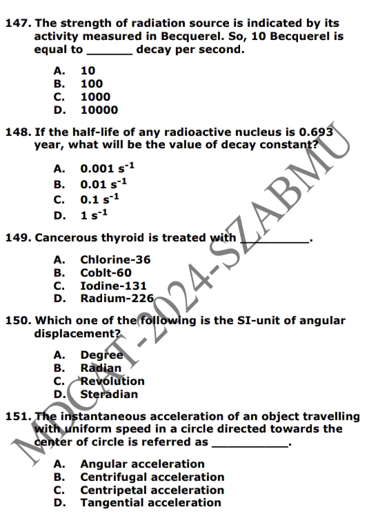 The strength of radiation source is indicated by its
activity measured in Becquerel. So, 10 Becquerel is
equal to_ decay per second.
A. 10
B. 100
C. 1000
D. 10000
148. If the half-life of any radioactive nucleus is 0.693
year, what will be the value of decay constant?
A. 0.001s^(-1)
B. 0.01s^(-1)
C. 0.1s^(-1)
D. 1s^(-1)
149. Cancerous thyroid is treated with_
A. Chlorine- 36
B. Coblt- 60
C. Iodine- 131
D. Radium- 226
150. Which one of the following is the SI-unit of angular
displacement?
A. Degree
B. Radian
C. Revolution
D. Steradian
151. The instantaneous acceleration of an object travelling
with uniform speed in a circle directed towards the 
center of circle is referred as_
、.
A. Angular acceleration
B. Centrifugal acceleration
C. Centripetal acceleration
D. Tangential acceleration