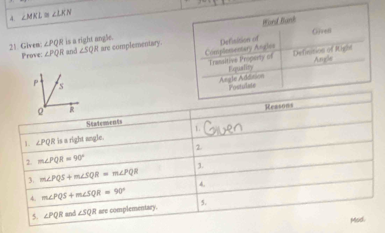 ∠ MKL≌ ∠ LKN
Word Bank 
Gjveß 
21. Given: ∠ PQR is a right angle. 
Complementary Angles Definition of 
Prove: ∠ PQR and ∠ SQR are complementary. 
Transitive Property of Definition of Right 
Angle 
Angle Addition Equality 
Postulate 
Statements Reasons 
1. 
1. ∠ PQR is a right angle. 
2. 
2. m∠ PQR=90°
3. 
3. m∠ PQS+m∠ SQR=m∠ PQR
A. 
A. m∠ PQS+m∠ SQR=90°
5. ∠ PQR and ∠ SQR are complementary. 5. 
Mod.
