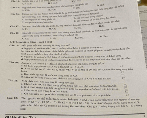 C. l v l
Câm 14: Số liên kết ợ và đ có trong p4 A. 4 và 0 B. 2 và 0
Câu 15: Hợp chất nào dưới đây tạo được liên kết hydrogen liên phần từ? C. PH」
Câu 16: Trong tác van der Waals xuất hiện là do sự hình thành các lưỡng cực tạm thời cũng như các lưỡng D. HS
A. CH, B. H₂O
cực cảm ứng. Các lưỡng cực tam thời xuất hiện là đo sự chuyền động của
C. các proton trong hại nhân A. các nguyễn tử trong phần từ.
B. các electron trong phân từ. D. các neutron và proson trong hạt nhân
Câu 17: Dựa vào liên kết giữa các phân tử, hãy cho biết halogen nào sau đây cô nhiệt độ sối cao nhất
A. F_2 B. Cl_2 C. Br
Câu 18: Liên kết trong phân tử nào dưới đây không được hình thành đo sự xen phủ giữa các orbital cũng D. 1:
A. Cl; loại (vi dụ cùng là orbital s, hoặc cùng là orbital p)? C. NH₃ D. Br:
B. 11circ 
2. Trắc nghiệm đúng - sai (4 câu)
Câu 19:  Mỗi phát biểu nào sau đây là đùng hay sai?
a. Nguyên từ sodium (Na) có xu hướng nhận thêm 1 electron để đạt octct.
h. Liên kết hóa học được hình thành giữa các nguyên từ nhâm giúp các nguyên từ đạt được cầu
hình electron bèn vững như của khí hiểm.
e. Nguyên tr nhóm VIIIA luôn có xu hướng nhận thêm electron để đạt cấu hình bèn vững
đ. Nguyên tư nhôm có xu hướng nhường đi 3 electros đề đạt được cầu hình bên vùng của khi hiểm.
Câu 20: Anion x và cation Y^2 đều có cầu hình electron lớp ngoài cũng là 3a^23p^6.
a. Số hiệu nguyên tử của X và Y lần lượt là: 17 và 20.
hoàn. b. X có số thứ tự 17, chu kỷ 3, nhóm VL: Y có số thứ tự 20, chu kỳ 4, nhóm IIA trong bàng tuần
e. Hợp chất tạo bởi X và Y có công thức là X_3Y.
d. Liên kết hóa học trong hợp chất tạo bởi 2 nguyên tổ X và Y là liên kết ion.
Cầu 21: Mỗi phát biểu nào sau đây là đùng hay sai?
a. Chỉ có các AO có hình đạng giống nhau mới xen phù với nhau đề tạo liên kết.
b. Khi hình thành liên kết cộng hoá trị giữa bai nguyên từ, luôn có một liên kết ơ.
e. Liên kết a bên vững hơn liên kết x.
đ. Có hai kiểu xen phủ hình thành liên kết là xen phù trục và xen phủ bên.
Câu 22: Các nguyên tổ phổ biển thuộc nhóm halogen (VIIA) trong bảng tuần hoàn các nguyên tổ hòa học
gồm: F(Z=9) , Cl (Z-17) , Br (Z-35) và I(Z=53) 1. Dơn chất halogen tồn tại dạng phân từ X1.
giữa các phân từ X_2
sau: thường có tương tắc với nhau. Cho giá trị năng lượng liên kết x-x ở bàng
2