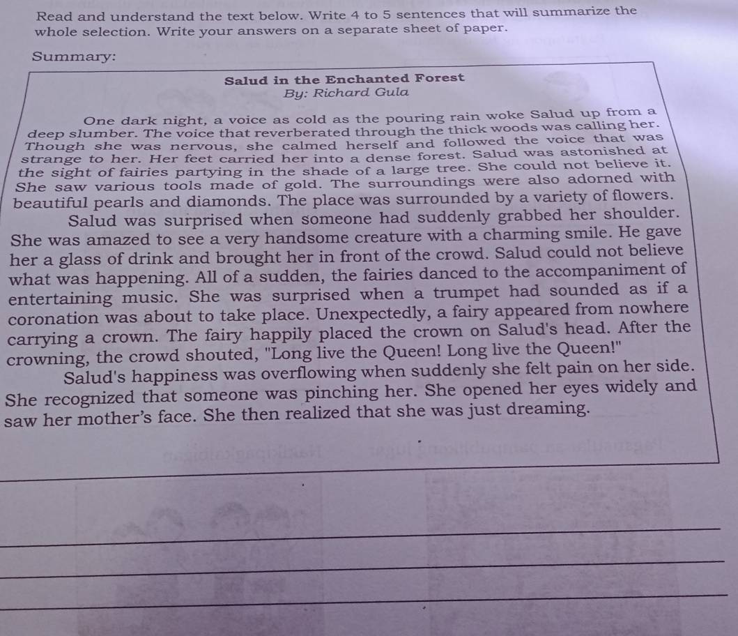 Read and understand the text below. Write 4 to 5 sentences that will summarize the 
whole selection. Write your answers on a separate sheet of paper. 
Summary: 
Salud in the Enchanted Forest 
By: Richard Gula 
One dark night, a voice as cold as the pouring rain woke Salud up from a 
deep slumber. The voice that reverberated through the thick woods was calling her. 
Though she was nervous, she calmed herself and followed the voice that was 
strange to her. Her feet carried her into a dense forest. Salud was astonished at 
the sight of fairies partying in the shade of a large tree. She could not believe it. 
She saw various tools made of gold. The surroundings were also adorned with 
beautiful pearls and diamonds. The place was surrounded by a variety of flowers. 
Salud was surprised when someone had suddenly grabbed her shoulder. 
She was amazed to see a very handsome creature with a charming smile. He gave 
her a glass of drink and brought her in front of the crowd. Salud could not believe 
what was happening. All of a sudden, the fairies danced to the accompaniment of 
entertaining music. She was surprised when a trumpet had sounded as if a 
coronation was about to take place. Unexpectedly, a fairy appeared from nowhere 
carrying a crown. The fairy happily placed the crown on Salud's head. After the 
crowning, the crowd shouted, "Long live the Queen! Long live the Queen!" 
Salud's happiness was overflowing when suddenly she felt pain on her side. 
She recognized that someone was pinching her. She opened her eyes widely and 
saw her mother’s face. She then realized that she was just dreaming. 
_ 
_ 
_ 
_ 
_