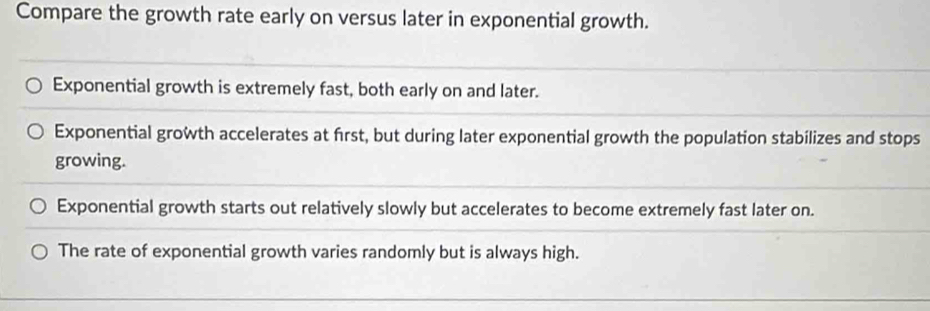 Compare the growth rate early on versus later in exponential growth.
Exponential growth is extremely fast, both early on and later.
Exponential growth accelerates at frst, but during later exponential growth the population stabilizes and stops
growing.
Exponential growth starts out relatively slowly but accelerates to become extremely fast later on.
The rate of exponential growth varies randomly but is always high.