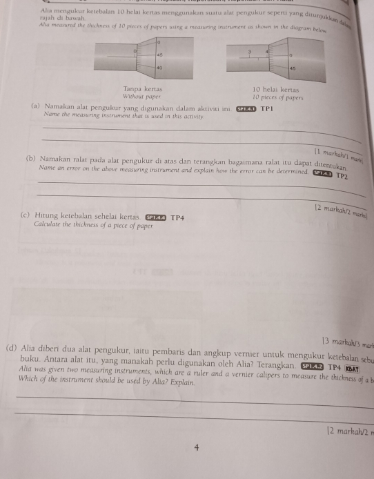 Alia mengukur ketebalan 10 helai kertas menggunakan suatu alat pengukur seperti yang ditunjukka 
rajah di bawah
Alia measured the thickness of 10 pieces of papers using a measuring instrument as shown in the diagram below
0
c
45
40
Tanpa kertas lai kertas
Without paper 10 pieces of papers
(a) Namakan alat pengukur yang digunakan dalam aktiviti ini. k TP1
Name the measuring instrument that is used in this activity
_
_
[1 markah/l man]
(b) Namakan ralat pada alat pengukur di atas dan terangkan bagaimana ralat itu dapat ditentukan
_
Name an error on the above measuring instrument and explain how the error can be determined. SP TP2
_
[2 markah/2 marks]
(c) Hitung ketebalan sehelai kertas. (RRTP4
Calculate the thickness of a piece of paper
[3 markah/3 mar
(d) Alia diberi dua alat pengukur, iaitu pembaris dan angkup vernier untuk mengukur ketebalan sebu
buku. Antara alat itu, yang manakah perlu digunakan oleh Alia? Terangkan. S42 TP4 Ar
Alia was given two measuring instruments, which are a ruler and a vernier calipers to measure the thickness of a b
Which of the instrument should be used by Alia? Explain.
_
_
[2 markah/2 π
4