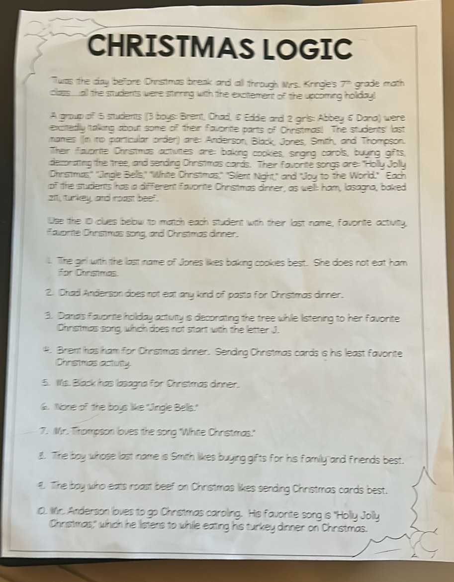 CHRISTMAS LOGIC 
Twas the day before Chrstmas break and all through Mrs. Kringle's 7" grade math 
class all the students were stinning with the exctement of the upcoming holiday! 
A group of 5 students (3 boys: Brent, Chad, & Edde and 2 girls: Abbey 6 Dana) were 
excitedly talking about some of their favonite parts of Christmas! The students' last 
mames (in np particular order) are: Anderson, Black, Jones, Smith, and Thompson. 
Their favorte Chiristmas actvites are: baking cookes, singing carols, buying gifts, 
deconating the tree, and sending Christmas cards. Their favorite songs are: "Holly Jolly 
Christmas," 'Jingle Belis," "White Christmas," "Silent Night," and "Joy to the World." Each 
of the students has a different favorite Christmas dinner, as well: ham, lasagna, baked 
zit, turkey, and moast beef. 
Wse the 10 clues below to match each student with their last name; favorite activity, 
favarite Chrstmas song, and Chrstmas äinner. 
1. The girl with the last name of Jones likes baking cookes best. She does not eat ham 
For Chnstmas. 
2. Chad Anderson does not eat any kind of pasta for Christmas dinner. 
3. Dand's favorite holday activity is deconating the tree while listening to her favorite 
Christmas song, which does not start with the letter J. 
4. Brent has ham for Christmas dinner. Sending Christmas cards is his least favonite 
Chrestmas acturty 
5. Ms. Black has lasagna for Christmas dinner. 
6. None of the boys like "Jingle Bells." 
7. Mr. Thompson loves the song "White Christmas." 
8. The boy whose last name is Smith likes buying gifts for his family and friends best. 
9. The boy who eats noast beef on Christmas likes sending Christmas cards best. 
0. Mr. Anderson loves to go Christmas caroling. His favonite song is "Holly Jolly 
Christmas," which he listens to while eating his turkey dinner on Christmas.