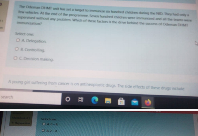 ) The Odeman DHMT unit has set a target to immunize six hundred children during the NID. They had only a
few vehicles. At the end of the programme, Seven hundred children were immunized and all the teams were
supervised without any problem. Which of these factors is the drive behind the success of Odeman DHMT
a immunization?
Select one:
A. Delegation.
B. Controlling.
C. Decision making.
A young girl suffering from cancer is on antineoplastic drugs. The side effects of these drugs include
search
Select one:
!"I ay question A. 6 -1
B. 2-4
