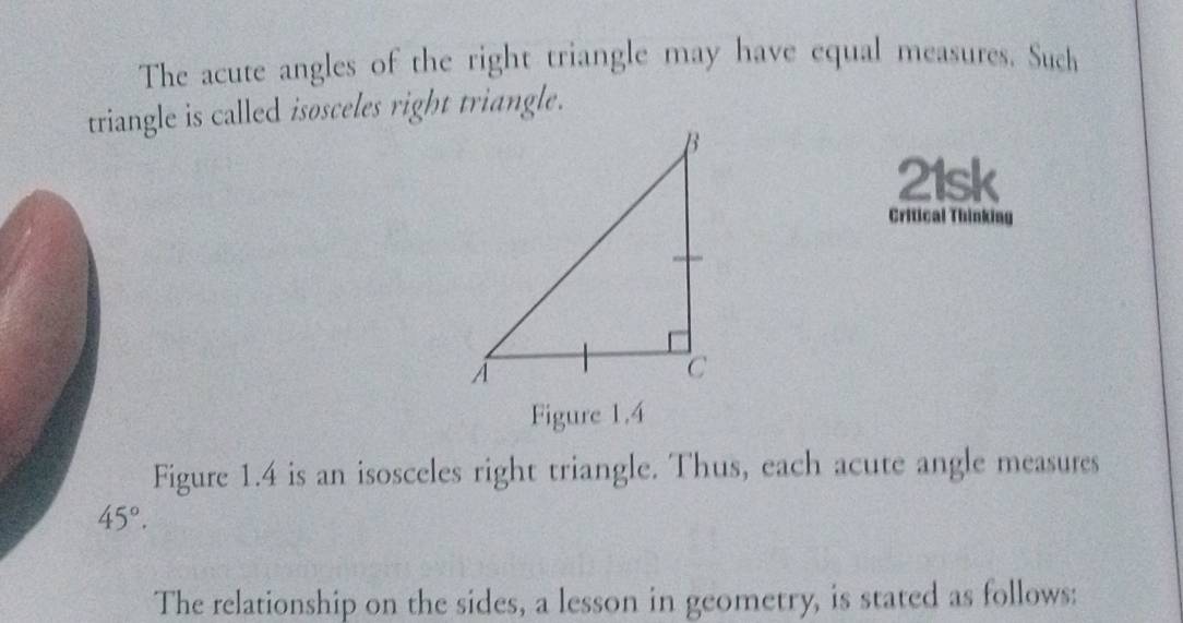 The acute angles of the right triangle may have equal measures. Such 
triangle is called isosceles right triangle. 
21sk 
Critical Thinking 
Figure 1.4 
Figure 1.4 is an isosceles right triangle. Thus, each acute angle measures
45°. 
The relationship on the sides, a lesson in geometry, is stated as follows: