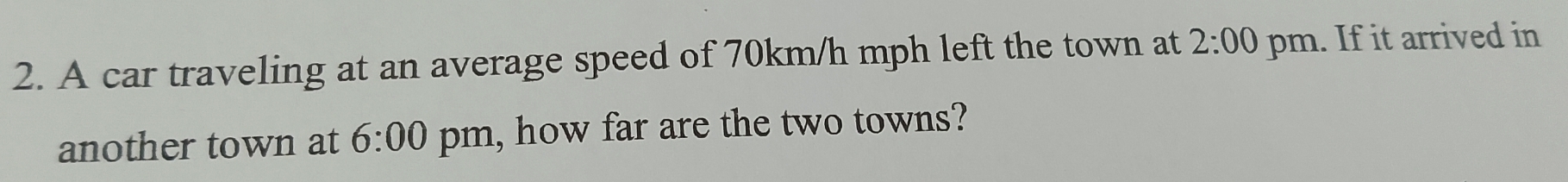 A car traveling at an average speed of 70km/h mph left the town at 2:00 pm. If it arrived in 
another town at 6:00 pm, how far are the two towns?