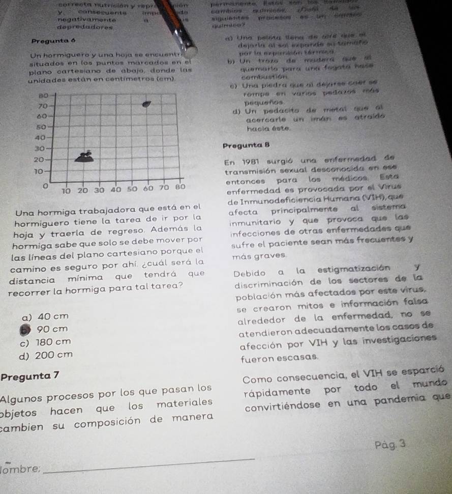 perminente Eeras No 1os Renan
y consssuente h ape cambios auímioss Desi dà lo
negativament a
depredadores quirioo?
Pregunta 6 a  Una pelota sena  de tr e  du e  e
dejaria al sel exparzíe su tamañó
Un hormiguero y una hoja se encuent por le esponlcón Sárrisó
situados en los puntos marcados en el b) Un trozo de mudera (ué só
plano cartesíano de abajo, donde las quemario para una fegata has 
unidades están en centímetros (em). combustion
e) Una piedra que al dejarse caef se
rompe en varios pedazos más
pequeños
d) Un pedacito de metal que  l
acercarle un imán es atraído
hacia éste
Pregunta 8
En 1981 surgió una enfermedad de
transmisión sexual desconocida en ese
entonces para los médicos Esta
enfermedad es provocada por el Virus
Una hormiga trabajadora que está en el de Inmunodeficiencía Humana (VIH) que
hormiguero tiene la tarea de ir por la afecta principalmente al sistema
hoja y traerla de regreso. Además la  inmunitario y que provoca que las 
hormiga sabe que solo se debe mover por  infecciones de otras enfermedades que 
las líneas del plano cartesiano porque el sufre el paciente sean más frecuentes y
camino es seguro por ahí. ¿cuál será la más graves
distancia mínima que tendrá que Debido a la estigmatización
recorrer la hormiga para tal tarea? discriminación de los sectores de la
población más afectados por este virus,
a) 40 cm se crearon mitos e información falsa
b 90 cm alrededor de la enfermedad, no se
c)180 cm atendieron adecuadamente los casos de
d) 200 cm afección por VIH y las investigaciones
fueron escasas
Pregunta 7
Como consecuencia, el VIH se esparció
Algunos procesos por los que pasan los
objetos hacen que los materiales rápidamente por todo el mundo
convirtiéndose en una pandemia que
cambien su composición de manera
Pàg. 3
lombre;
_