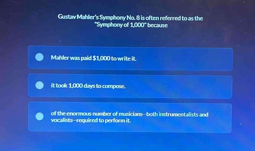 Gustav Mahler's Symphony No. 8 is often referred to as the
"Symphony of 1,000^w because
Mahler was paid $1,000 to write it.
it took 1,000 days to compose.
of the enormous number of musicians--both instrumentalists and
vocalists--required to perform it.