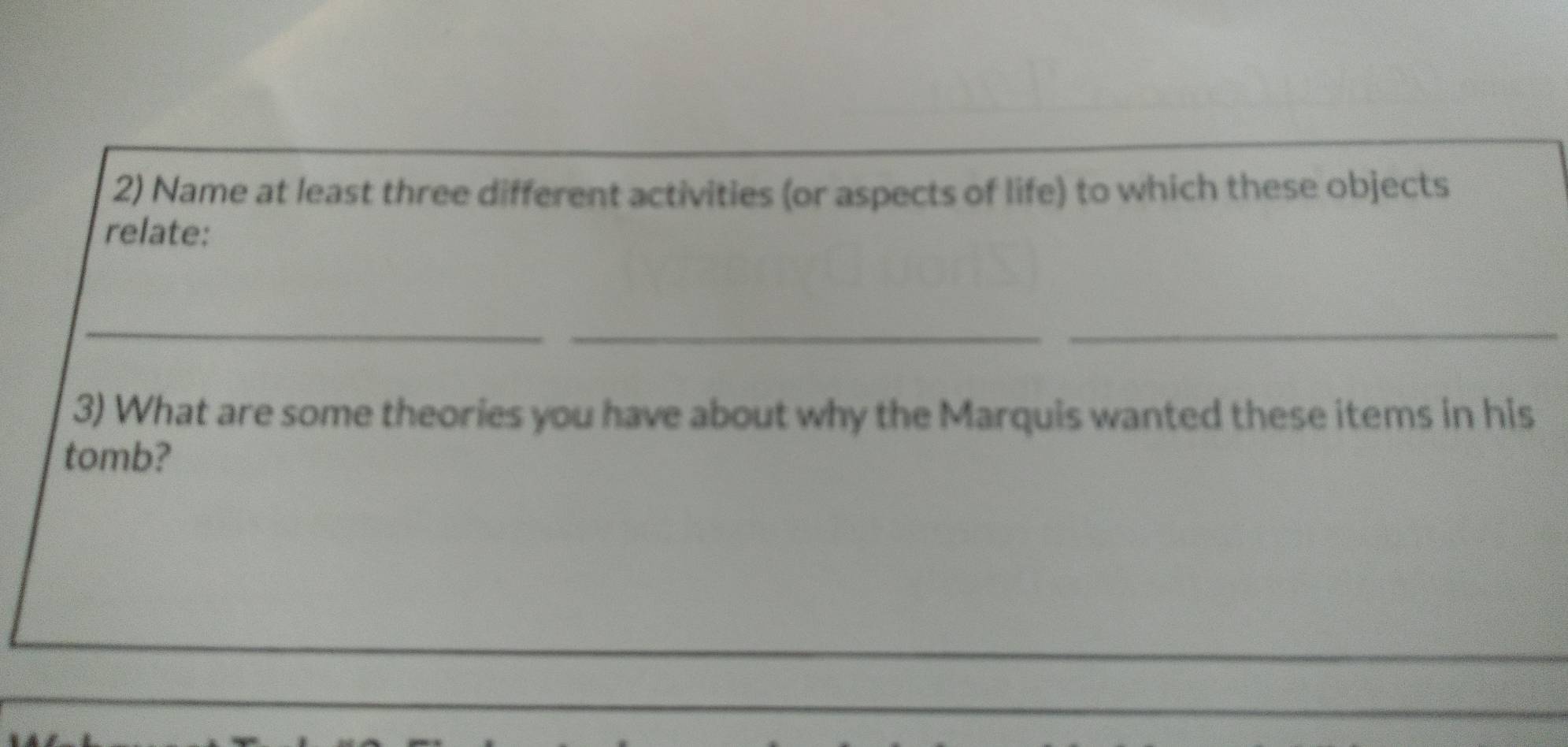 Name at least three different activities (or aspects of life) to which these objects 
relate: 
_ 
_ 
_ 
3) What are some theories you have about why the Marquis wanted these items in his 
tomb?