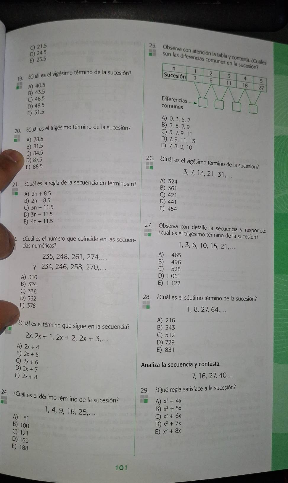 C) 21.5
D) 24.5
25. Observa con atención la tabla y contesta.
E) 25.5
son las diferencias co
19. ¿Cuál es el vigésimo término de la sucesión?
A) 40.5 
B) 43.5
C) 46.5 Diferencias
D) 48.5 comunes
E) 51.5
A) 0, 3, 5, 7
20. ¿Cuál es el trigésimo término de la sucesión?
B) 3, 5, 7, 9
C) 5, 7, 9,1 1
A) 78.5 D) 7, 9, 11, 13
B) 81.5 E) 7, 8, 9, 10
C) 84.5
D) 87.5
26. ¿Cuál es el vigésimo término de la sucesión?
E) 88.5
3, 7, 13, 21, 31,...
A) 324
21. ¿Cuál es la regla de la secuencia en términos n? B) 361
A) 2n+8.5 C) 421
B) 2n-8.5 D) 441
C) 3n+11.5 E) 454
D) 3n-11.5
E) 4n+11.5
27. Observa con detalle la secuencia y responde:
icuál es el trigésimo término de la sucesión?
¿Cuál es el número que coincide en las secuen- 1, 3, 6, 10, 15, 21,...
cias numéricas?
235, 248, 261, 274,..
A) 465
B) 496
y 234, 246, 258, 270,. C) 528
A) 310 D) 1 061
B) 324 E) 1 122
C) 336
D) 362
28. ¿Cuál es el séptimo término de la sucesión?
E) 378 1, 8, 27, 64,...
A) 216
Cuál es el término que sigue en la secuencia? B) 343
2x,2x+1,2x+2,2x+3,...
C) 512
D) 729
A) 2x+4
B) 2x+5
E) 831
C) 2x+6
D) 2x+7
Analiza la secuencia y contesta.
E) 2x+8 7, 16, 27, 40, . . .
29. ¿Qué regla satisface a la sucesión?
24. ¿Cuál es el décimo término de la sucesión?
A) x^2+4x
1, 4, 9, 16, 25,.
B) x^2+5x
A) 81 C) x^2+6x
B) 100 D) x^2+7x
C) 121 E) x^2+8x
D) 169
E) 188
101