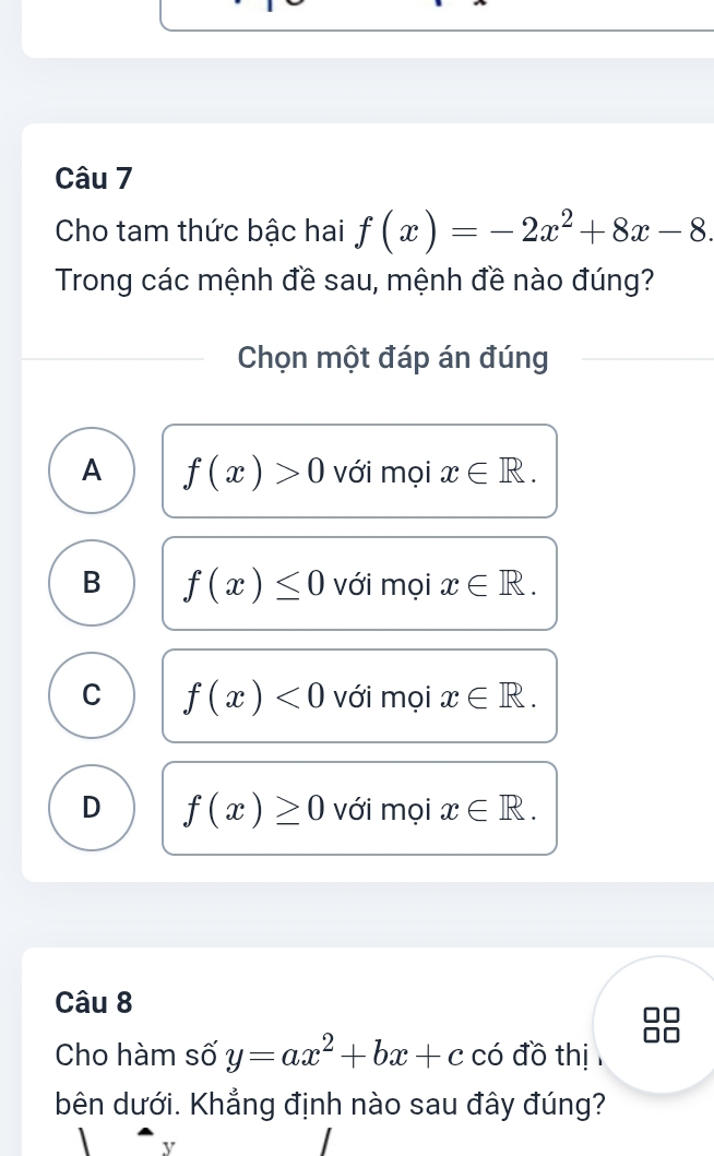 Cho tam thức bậc hai f(x)=-2x^2+8x-8. 
Trong các mệnh đề sau, mệnh đề nào đúng?
Chọn một đáp án đúng
A f(x)>0 với mọi x∈ R.
B f(x)≤ 0 với mọi x∈ R.
C f(x)<0</tex> với mọi x∈ R.
D f(x)≥ 0 với mọi x∈ R. 
Câu 8
Cho hàm số y=ax^2+bx+c có đồ thị
bên dưới. Khẳng định nào sau đây đúng?
y