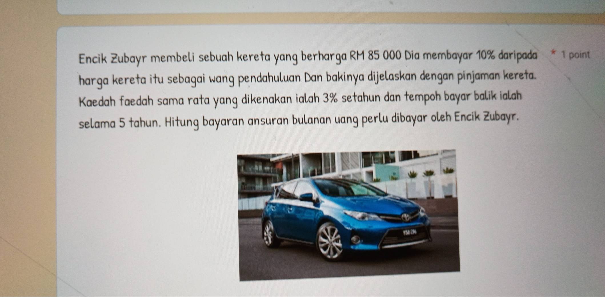 Encik Zubayr membeli sebuah kereta yang berharga RM 85 000 Dia membayar 10% daripada * 1 point 
harga kereta itu sebagai wang pendahuluan Dan bakinya dijelaskan dengan pinjaman kereta. 
Kaedah faedah sama rata yang dikenakan ialah 3% setahun dan tempoh bayar balik ialah 
selama 5 tahun. Hitung bayaran ansuran bulanan uang perlu dibayar oleh Encik Zubayr.