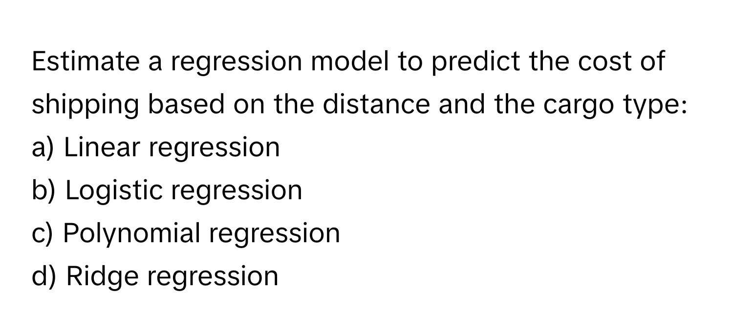 Estimate a regression model to predict the cost of shipping based on the distance and the cargo type:

a) Linear regression
b) Logistic regression
c) Polynomial regression
d) Ridge regression