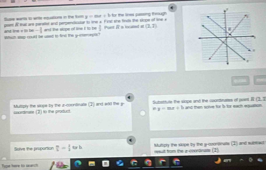 Susie wants to write equations in the form y=mx+b for the lines passing through 
puint R thait are parallel and perpendicular to line x. First she finds the slope of line x
and line o to be - 2/3  and the slope of lime I to be  3/2  Point R is located a (2,2)
Which stap could be used to find the y-intercepts? 
C/EARD
Multiply the slope by the z -coordinate (2) and add the y - Substfute the sicpe and the coordinaties of poirt R(2,2
coordinate (2) to the product. iny=mx+b and then solve for b for each equiston .
Salve the proportion  m/b = 2/2  for b Multiply the slope by the l -coordinate (2) and substract
result from the ∞ -coordnate (2)
Tipe here to search