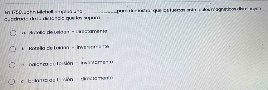 En 1750, John Michell empleó una_ para demostrar que las fuerzas entre polos magnéticos disminuyen_
cuadrado de la distancia que los separa
a. Botella de Leiden - directamente
b. Botella de Leiden - inversamente
c. balanza de torsión - inversamente
d. balanza de torsión - directamente