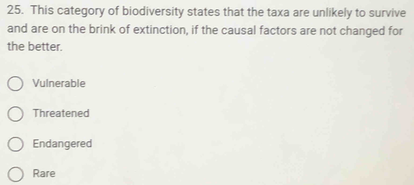 This category of biodiversity states that the taxa are unlikely to survive
and are on the brink of extinction, if the causal factors are not changed for
the better.
Vulnerable
Threatened
Endangered
Rare