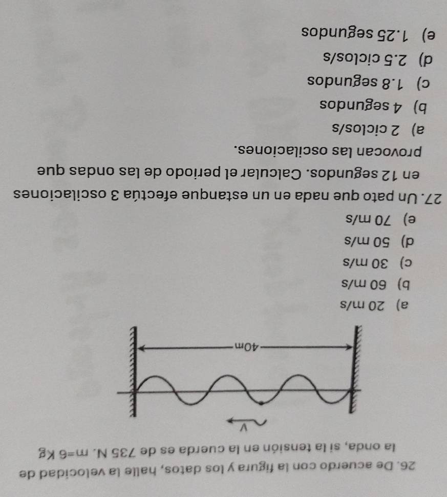 De acuerdo con la figura y los datos, halle la velocidad de
la onda, si la tensión en la cuerda es de 735 N. m=6 Kg
a) 20 m/s
b) 60 m/s
c) 30 m/s
d) 50 m/s
e) 70 m/s
27. Un pato que nada en un estanque efectúa 3 oscilaciones
en 12 segundos. Calcular el periodo de las ondas que
provocan las oscilaciones.
a) 2 ciclos/s
b) 4 segundos
c) 1.8 segundos
d) 2.5 ciclos/s
e) 1.25 segundos