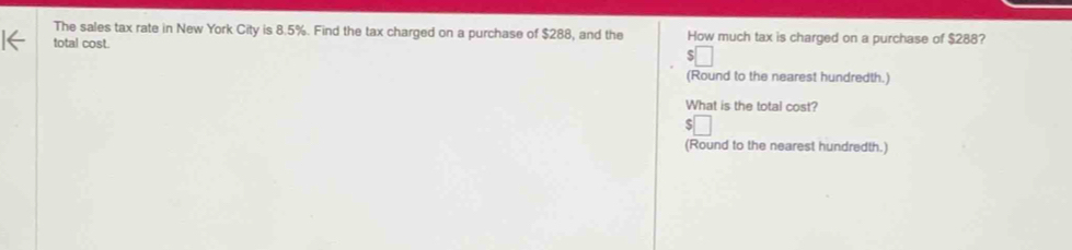 The sales tax rate in New York City is 8.5%. Find the tax charged on a purchase of $288, and the How much tax is charged on a purchase of $288?
total cost.
(Round to the nearest hundredth.)
What is the total cost?
(Round to the nearest hundredth.)