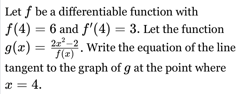 Let f be a differentiable function with
f(4)=6 and f'(4)=3. Let the function
g(x)= (2x^2-2)/f(x) . Write the equation of the line 
tangent to the graph of g at the point where
x=4.