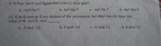 If F(x)=2x+3 and f(g(x))=8x^2+10x-11 then g(x)=
a. -4x^2+5x-7 b. 4x^2+5x-7 c. -4x^2-5x-7 d. 4x^2+5x+7
10. If (x+2) and (x-2) are factors of the polynomial 3x^3+Mx^2-Nx+20 then the
value of M and N and_
a. -5 and -12 b. 5 and -12 c. -5 and 12 d. 5 and 12