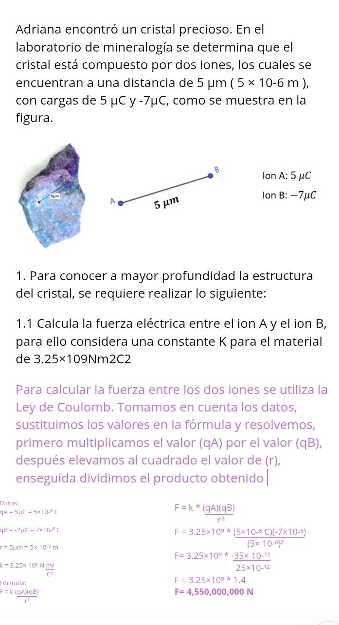 Adriana encontró un cristal precioso. En el
laboratorio de mineralogía se determina que el
cristal está compuesto por dos iones, los cuales se
encuentran a una distancia de ! 5mu m(5* 10-6m),
con cargas de 5 μC y -7μC, como se muestra en la
figura.
B Ion A: 5 μC
A 5 μm
Ion B: −7μC
1. Para conocer a mayor profundidad la estructura
del cristal, se requiere realizar lo siguiente:
1.1 Calcula la fuerza eléctrica entre el ion A y el ion B,
para ello considera una constante K para el material
de 3.25* 109 Nm2C2
Para calcular la fuerza entre los dos iones se utiliza la
Ley de Coulomb. Tomamos en cuenta los datos,
sustituimos los valores en la fórmula y resolvemos,
primero multiplicamos el valor (qA) por el valor (qB),
después elevamos al cuadrado el valor de (r),
enseguida dividimos el producto obtenido
Datos:
qA=5mu C=5* 10^(-6)C
F=k* (qA)(qB)/r^2 
qB=-7mu C=7* 10^(-6)C
r=5mu m=5* 10^(-6)m
F=3.25* 10^(9*)frac (5* 10^(-6)C)(-7* 10^(-6))(5* 10^(-6))^2
k=3.25* 10^9N m^2/C^2 
F=3.25* 10^(9*) (-35* 10^(-12))/25* 10^(-12) 
Fórmula:
F=3.25* 10^9*1.4
F=k (qA)(qB)/r^2 
F=4,550,000,000N