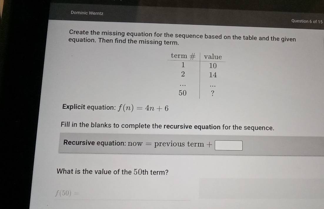 Dominic Werntz Question 6 of 15 
Create the missing equation for the sequence based on the table and the given 
equation. Then find the missing term. 
Explicit equation: f(n)=4n+6
Fill in the blanks to complete the recursive equation for the sequence. 
Recursive equation: now= previous term 
What is the value of the 50th term?
f(50)=