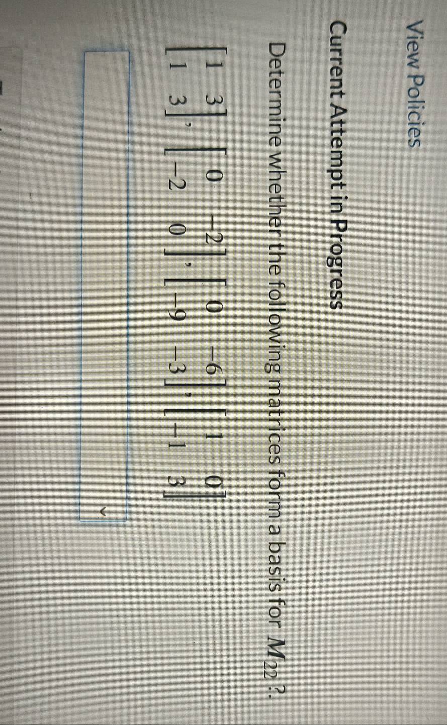 View Policies 
Current Attempt in Progress 
Determine whether the following matrices form a basis for M_22 ?.
beginbmatrix 1&3 1&3endbmatrix , beginbmatrix 0&-2 -2&0endbmatrix , beginbmatrix 0&-6 -9&-3endbmatrix , beginbmatrix 1&0 -1&3endbmatrix