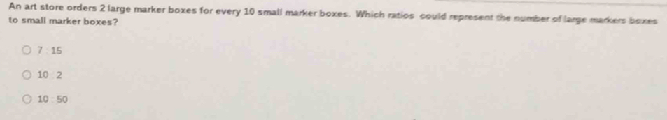 An art store orders 2 large marker boxes for every 10 small marker boxes. Which ratios could represent the number of large markers bexes
to small marker boxes?
7:15
102
10:50