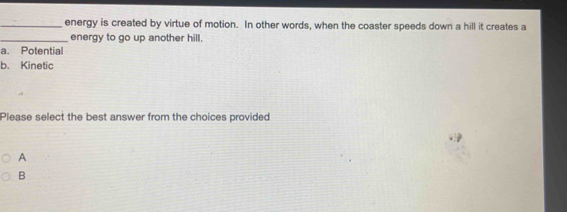 energy is created by virtue of motion. In other words, when the coaster speeds down a hill it creates a
_energy to go up another hill.
a. Potential
b. Kinetic
Please select the best answer from the choices provided
A
B