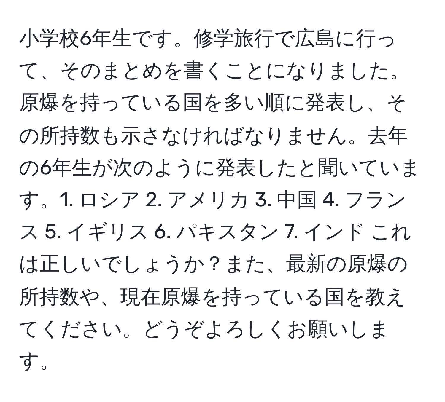 小学校6年生です。修学旅行で広島に行って、そのまとめを書くことになりました。原爆を持っている国を多い順に発表し、その所持数も示さなければなりません。去年の6年生が次のように発表したと聞いています。1. ロシア 2. アメリカ 3. 中国 4. フランス 5. イギリス 6. パキスタン 7. インド これは正しいでしょうか？また、最新の原爆の所持数や、現在原爆を持っている国を教えてください。どうぞよろしくお願いします。