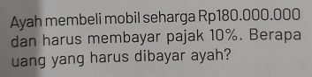 Ayah membeli mobil seharga Rp180.000.000
dan harus membayar pajak 10%. Berapa 
uang yang harus dibayar ayah?