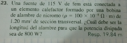 Una fuente de 115 V de fem está conectada a 
un elemento calefactor formado por una bobina 
de alambre de nicromo (rho =100* 10^(-8)Omega · m) de
1.20mm^2 de sección transversal. ¿Cuál debe ser la 
longitud del alambre para que la potencia disipada 
sea de 800 W? Resp. 19.84 m