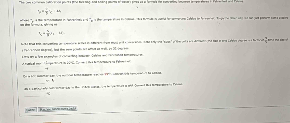 The two common calibration points (the freezing and boiling points of water) gives us a formula for converting between temperatures in Fahrenheit and Celsius.
T_F= 9/5 T_C+32, 
、 
where T_F is the temperature in Fahrenheit and^T_C is the temperature in Celsius. This formula is useful for converting Celsius to Fahrenheit. To go the other way, we can Just perform some algebra 
on the formula, giving us
T_C= 5/9 (T_F-32). 
Note that this converting temperature scales is different from most unit conversions. Note only the "sizes" of the units are different (the size of one Celsius degree is a factor of  9/5  time the size of 
a Fahrenheit degree), but the zero points are offset as well, by 32 degrees. 
Let's try a few examples of converting between Celsius and Fahrenheit temperatures. 
A typical room temperature is 20°C , Convert this temperature to Fahrenheit. 
_
°F
On a hot summer day, the outdoor temperature reaches 99°F , Convert this temperature to Celsius. 
_°C
On a particularly cold winter day in the United States, the temperature is 0°F. Convert this temperature to Celsius 
_°C
Submit Skip (you cannot come back)