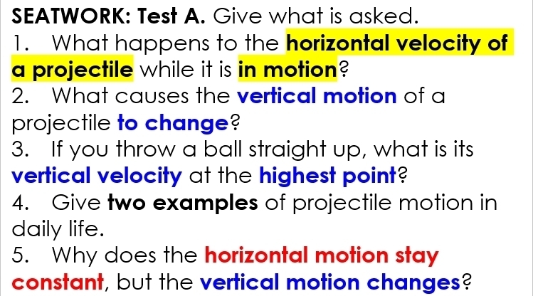 SEATWORK: Test A. Give what is asked. 
1. What happens to the horizontal velocity of 
a projectile while it is in motion? 
2. What causes the vertical motion of a 
projectile to change? 
3. If you throw a ball straight up, what is its 
vertical velocity at the highest point? 
4. Give two examples of projectile motion in 
daily life. 
5. Why does the horizontal motion stay 
constant, but the vertical motion changes?