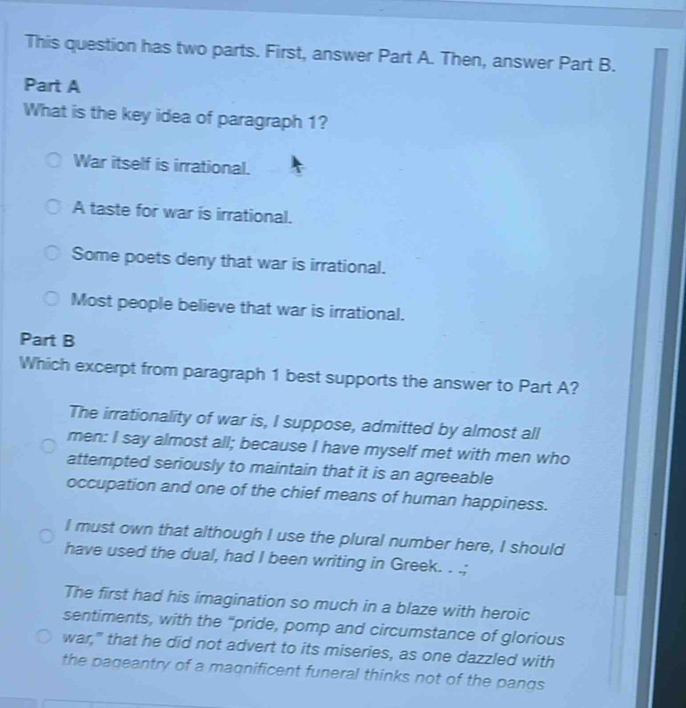 This question has two parts. First, answer Part A. Then, answer Part B.
Part A
What is the key idea of paragraph 1?
War itself is irrational.
A taste for war is irrational.
Some poets deny that war is irrational.
Most people believe that war is irrational.
Part B
Which excerpt from paragraph 1 best supports the answer to Part A?
The irrationality of war is, I suppose, admitted by almost all
men: I say almost all; because I have myself met with men who
attempted seriously to maintain that it is an agreeable
occupation and one of the chief means of human happiness.
I must own that although I use the plural number here, I should
have used the dual, had I been writing in Greek. . .;
The first had his imagination so much in a blaze with heroic
sentiments, with the “pride, pomp and circumstance of glorious
war," that he did not advert to its miseries, as one dazzled with
the pageantry of a magnificent funeral thinks not of the pangs