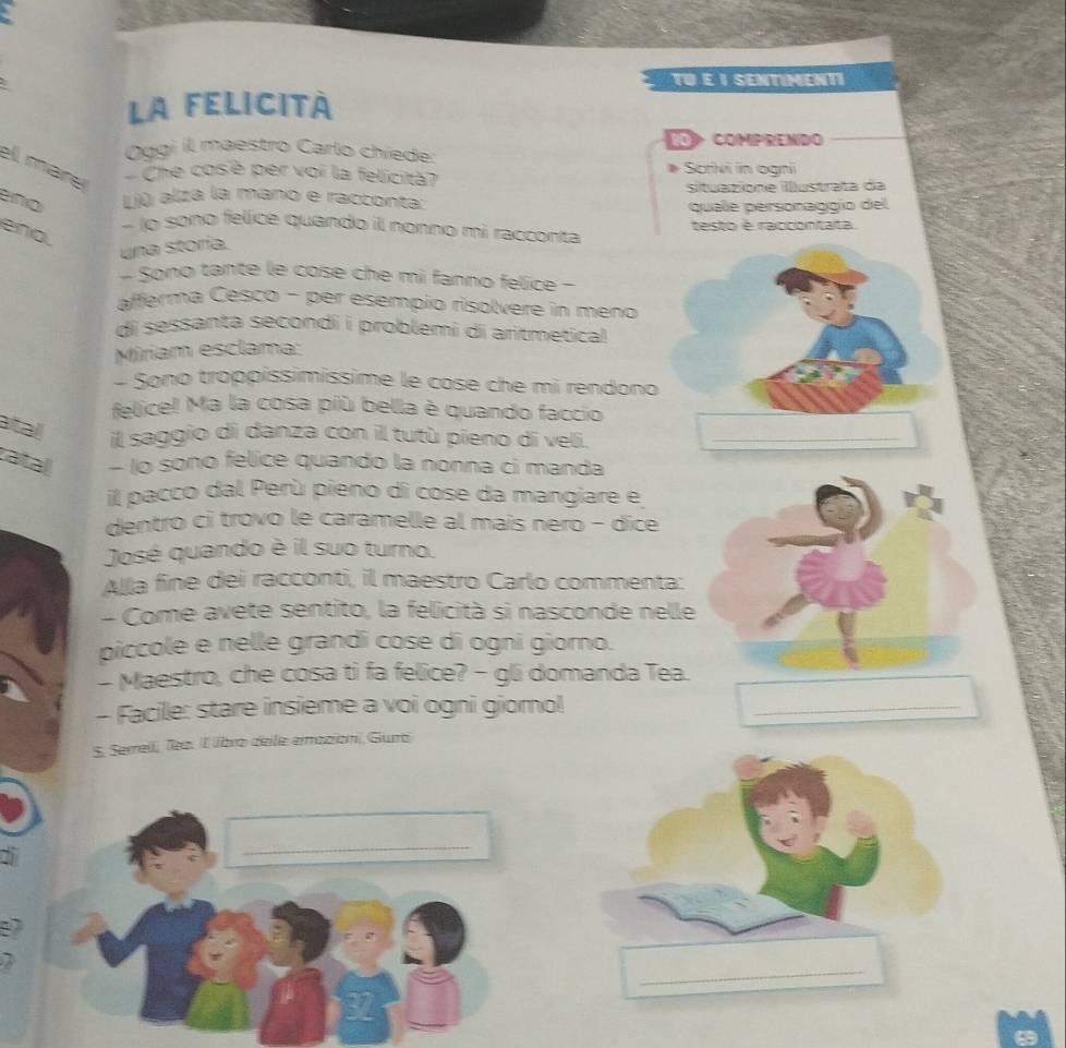 TU E I SENTIMENTI 
La FELICItà 
Oggi il maestro Carlo chíede: 10 Comprendo 
ell mare Che cosè per voi la felicità? Scrivi in ogni 
D 
situazione iustrata da 
Liù alza la mano e racconta: 
quale personaggío del 
lo sono felice quando il nonno mi racconta testo é raccóntata 
eno. 
una storía. 
- Sono tante le cose che mi fanno felice - 
afferma Cesco - per esempio risolvere in meno 
di sessanta secondi i problemi di aritmetical 
Miriam esclama: 
- Sono troppíssimíssime le cose che mi rendono 
felice! Ma la cosa più bella è quando faccio 
atall 
il saggio di danza con il tutù pieno di veli._ 
zatal - 1o sono felice quando la nonna ci manda 
il pacco dal Perù pieno di cose da mangiare e 
dentro ci trovo le caramelle al mais nero − dice 
José quando è il suo turno. 
Alla fine dei racconti, il maestro Carlo commenta: 
- Come avete sentito, la felicità si nasconde nelle 
piccole e nelle grandi cose di ogni giorno. 
- Maestro, che cosa ti fa felice? - gli domanda Tea. 
- Facile: stare insieme a voi ogni giomo! 
_ 
S. Serrell, Tea. Il líbra delle emazion, Giura 
_
87
_
32