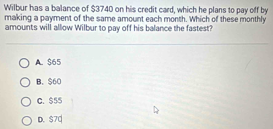 Wilbur has a balance of $3740 on his credit card, which he plans to pay off by
making a payment of the same amount each month. Which of these monthly
amounts will allow Wilbur to pay off his balance the fastest?
A. $65
B. $60
C. $55
D. $70