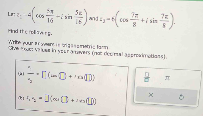 Let z_1=4(cos  5π /16 +isin  5π /16 ) and z_2=6(cos  7π /8 +isin  7π /8 ). 
Find the following. 
Write your answers in trigonometric form. 
Give exact values in your answers (not decimal approximations). 
(a) frac z_1z_2=□ (cos (□ )+isin (□ ))  □ /□   π
(b) z_1z_2=□ (cos (□ )+isin (□ ))
X