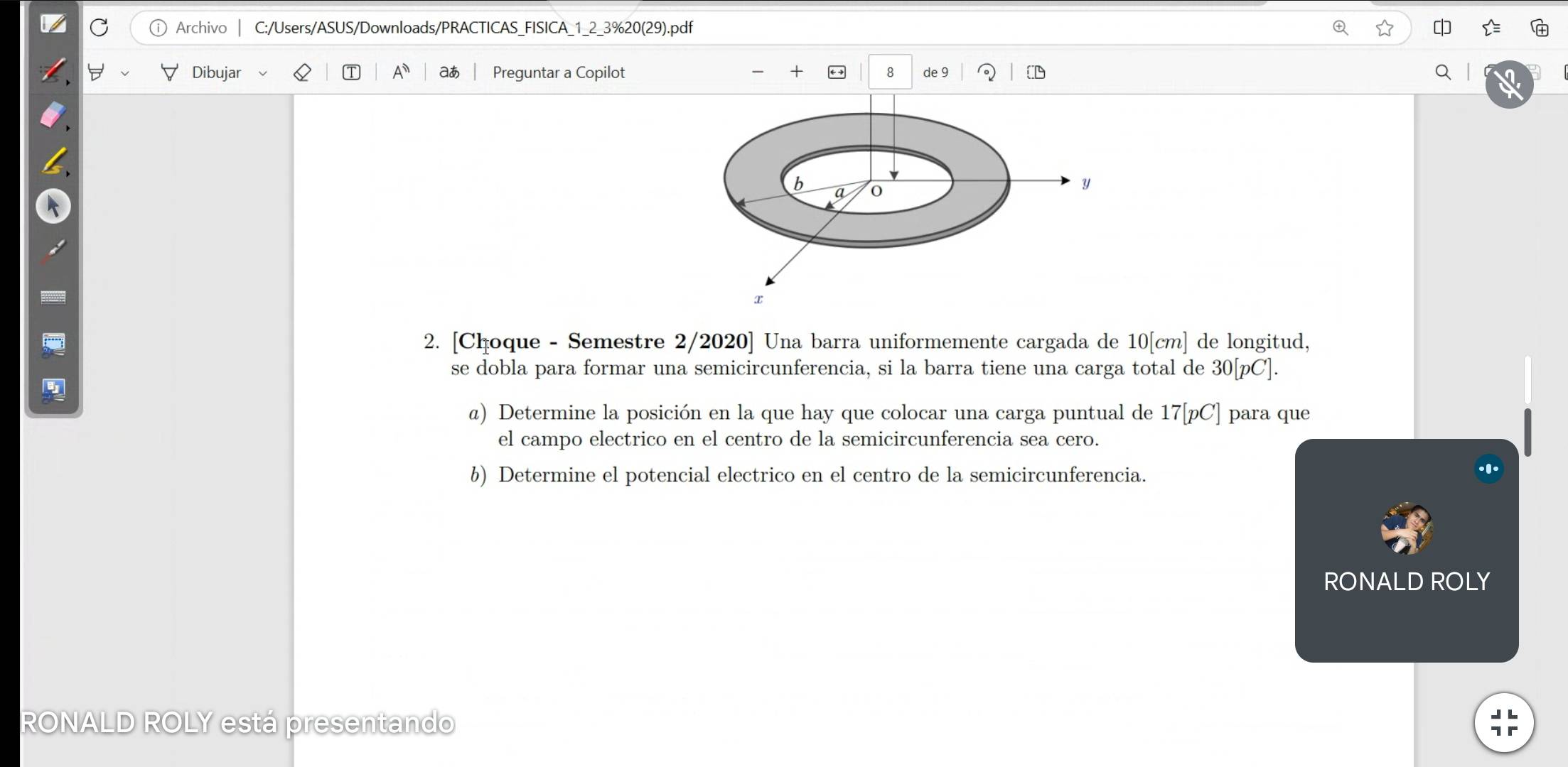 Archivo C:/Users/ASUS/Downloads/PRACTICAS_FISICA_1_2_3%20(29).pdf 

Dibujar T A aあ Preguntar a Copilot × 8 de 9 a l 
b 
a
y
x
2. [Choque - Semestre 2/2020] Una barra uniformemente cargada de 10[cm] de longitud, 
se dobla para formar una semicircunferencia, si la barra tiene una carga total de 30 [ pC ]. 

@) Determine la posición en la que hay que colocar una carga puntual de 17 [ pC ] para que 
el campo electrico en el centro de la semicircunferencia sea cero. 
b) Determine el potencial electrico en el centro de la semicircunferencia. 
RONALD ROLY 
RONALD ROLY está presentando