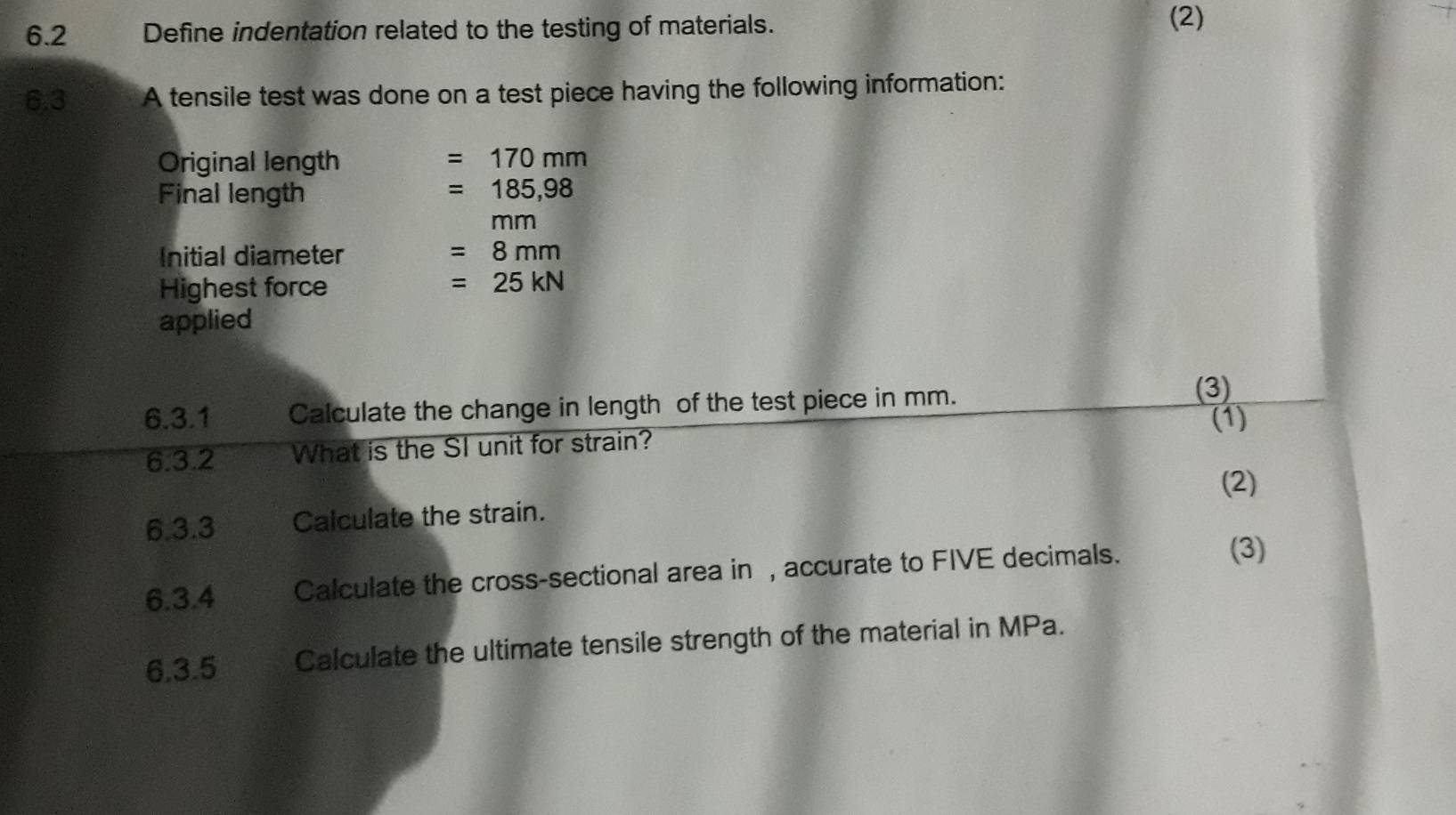 6.2 Define indentation related to the testing of materials. 
(2) 
6.3 A tensile test was done on a test piece having the following information: 
Original length =170mm
Final length =185,98
nm
Initial diameter =8mm
Highest force =25kN
applied 
6.3.1 Calculate the change in length of the test piece in mm. 
(3) 
(1) 
6.3.2 What is the SI unit for strain? 
(2) 
6.3.3 Calculate the strain. 
6.3.4 Calculate the cross-sectional area in , accurate to FIVE decimals. 
(3) 
6.3.5 Calculate the ultimate tensile strength of the material in MPa.