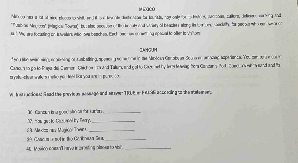 MEXICO 
Mexico has a lot of nice places to visit, and it is a favorite destination for tourists, noy only for its history, traditions, culture, delicious cooking and 
“Pueblos Magicos" (Magical Towns), but also because of the beauty and variety of beaches along its territory; specially, for people who can swim or 
suf. We are focusing on travelers who love beaches. Each one has something special to offer to visitors. 
CANCUN 
If you like swimming, snorkeling or sunbathing, spending some time in the Mexican Caribbean Sea is an amazing experience. You can rent a car in 
Cancun to go to Playa del Carmen, Chichen Itza and Tulum, and get to Cozumel by ferry leaving from Cancun's Port. Cancun's white sand and its 
crystal-clear waters make you feel like you are in paradise. 
VI. Instructions: Read the previous passage and answer TRUE or FALSE according to the statement. 
36. Cancun is a good choice for surfers._ 
37. You get to Cozumel by Ferry._ 
38. Mexico has Magical Towns._ 
39. Cancun is not in the Caribbean Sea._ 
40. Mexico doesn't have interesting places to visit._