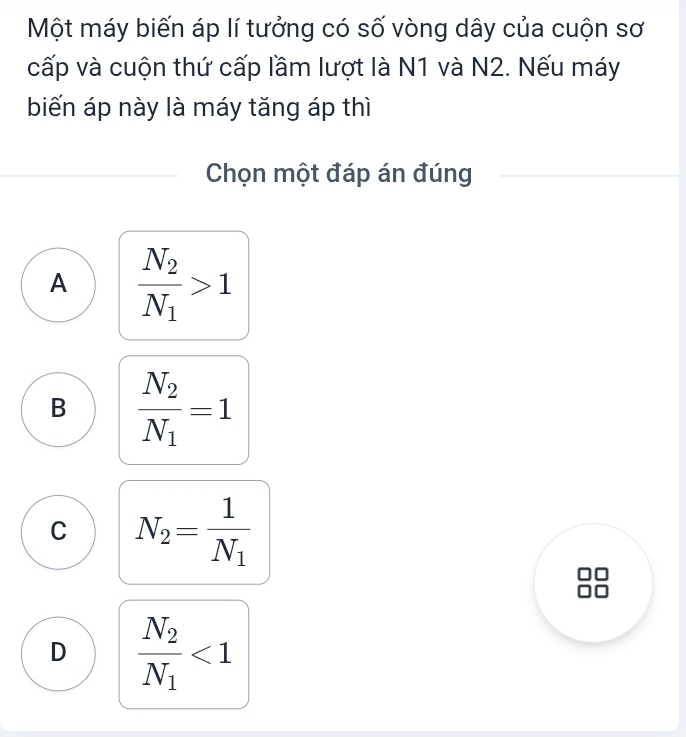 Một máy biến áp lí tưởng có số vòng dây của cuộn sơ
cấp và cuộn thứ cấp lầm lượt là N1 và N2. Nếu máy
biến áp này là máy tăng áp thì
Chọn một đáp án đúng
A frac N_2N_1>1
B frac N_2N_1=1
C N_2=frac 1N_1
D frac N_2N_1<1</tex>