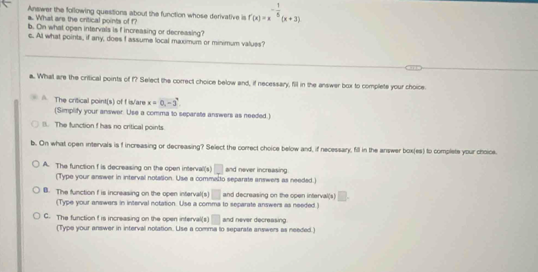 Answer the following questions about the function whose derivative is f'(x)=x^(-frac 1)5(x+3)
a. What are the critical points of f?
b. On what open intervals is f increasing or decreasing?
c. At what points, if any, does f assume local maximum or minimum values?
a.. What are the critical points of f? Select the correct choice below and, if necessary, fill in the answer box to complete your choice.
A The critical point(s) of f is/are x=0,-3
(Simplify your answer. Use a comma to separate answers as needed.)
B. The function f has no critical points
b. On what open intervals is f increasing or decreasing? Select the correct choice below and, if necessary, fill in the answer box(es) to complete your choice.
A. The function f is decreasing on the open interval(s) □ and never increasing
(Type your answer in interval notation. Use a commalto separate answers as needed.)
B. The function f is increasing on the open interval(s) □ and decreasing on the open interval(s)
(Type your answers in interval notation. Use a comma to separate answers as needed.)
C. The function f is increasing on the open interval(s) □ and never decreasing.
(Type your answer in interval notation. Use a comma to separate answers as needed.)