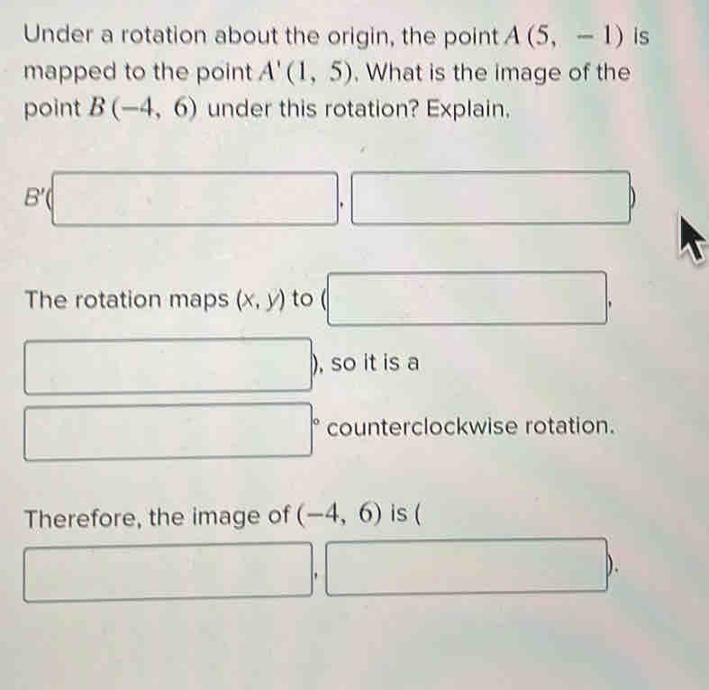 Under a rotation about the origin, the point A(5,-1) is 
mapped to the point A'(1,5). What is the image of the 
point B(-4,6) under this rotation? Explain.
B'(□. ,□ ) 
The rotation maps (x,y) to (□ ,
□ , , so it is a
□° counterclockwise rotation. 
Therefore, the image of (-4,6) is (
□ ,□ ).