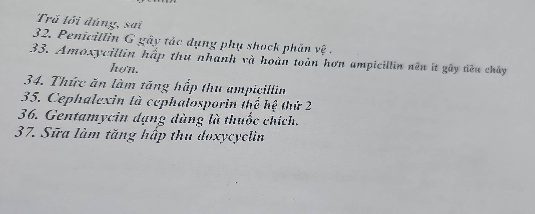 Trả lới đúng, sai 
32. Penicillin G gây tác dụng phụ shock phản vệ . 
33. Amoxycillin hấp thu nhanh và hoàn toàn hơn ampicillin nên ít gây tiêu chảy 
hon. 
34. Thức ăn làm tăng hấp thu ampicillin 
35. Cephalexin là cephalosporin thế hệ thứ 2 
36. Gentamycin dạng dùng là thuốc chích. 
37. Sữa làm tăng hấp thu doxycyclin