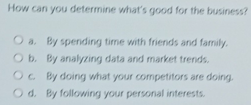 How can you determine what's good for the business?
a. By spending time with friends and family.
b. By analyzing data and market trends.
c. By doing what your competitors are doing.
d. By following your personal interests.