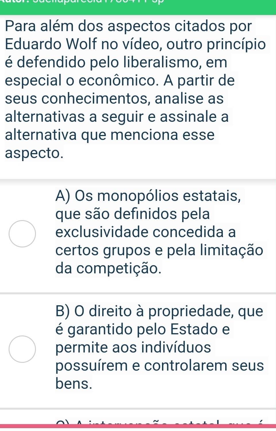 Para além dos aspectos citados por
Eduardo Wolf no vídeo, outro princípio
é defendido pelo liberalismo, em
especial o econômico. A partir de
seus conhecimentos, analise as
alternativas a seguir e assinale a
alternativa que menciona esse
aspecto.
A) Os monopólios estatais,
que são definidos pela
exclusividade concedida a
certos grupos e pela limitação
da competição.
B) O direito à propriedade, que
é garantido pelo Estado e
permite aos indivíduos
possuírem e controlarem seus
bens.